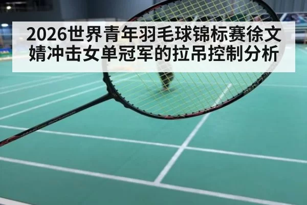 2026世界青年羽毛球锦标赛徐文婧冲击女单冠军的拉吊控制分析